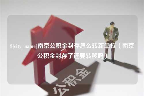 朔州南京公积金封存怎么转新单位（南京公积金封存了还要转移吗）