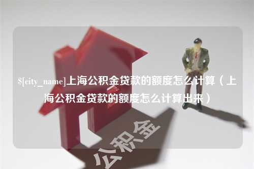 朔州上海公积金贷款的额度怎么计算（上海公积金贷款的额度怎么计算出来）